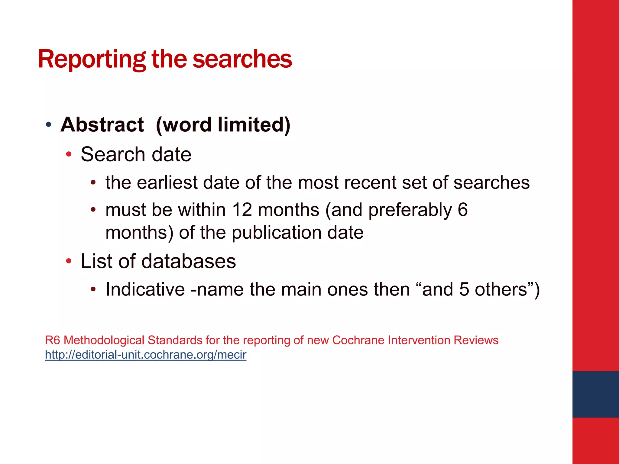 Reporting the searches
• Abstract (word limited)
• Search date
• the earliest date of the most recent set of searches
• must be within 12 months (and preferably 6
months) of the publication date
• List of databases
• Indicative -name the main ones then “and 5 others”)
R6 Methodological Standards for the reporting of new Cochrane Intervention Reviews
http://editorial-unit.cochrane.org/mecir
 