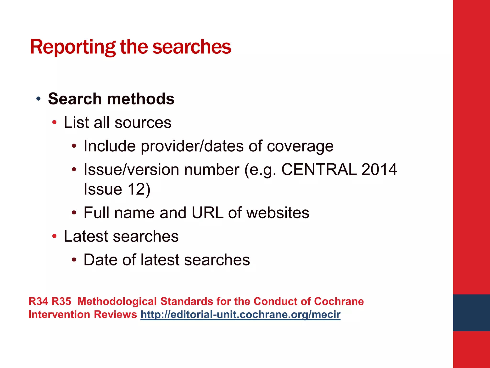 Reporting the searches
• Search methods
• List all sources
• Include provider/dates of coverage
• Issue/version number (e.g. CENTRAL 2014
Issue 12)
• Full name and URL of websites
• Latest searches
• Date of latest searches
R34 R35 Methodological Standards for the Conduct of Cochrane
Intervention Reviews http://editorial-unit.cochrane.org/mecir
 