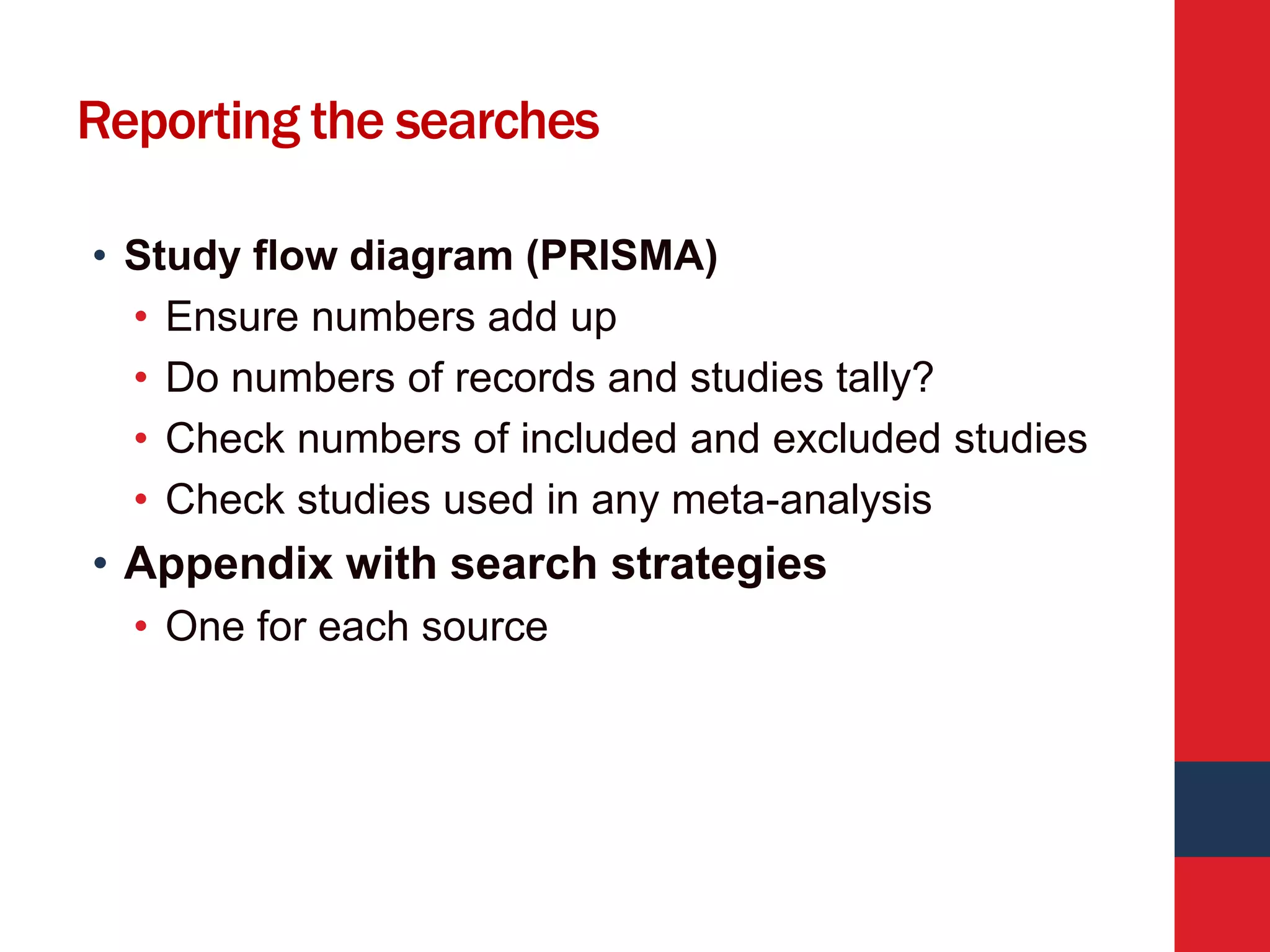 Reporting the searches
• Study flow diagram (PRISMA)
• Ensure numbers add up
• Do numbers of records and studies tally?
• Check numbers of included and excluded studies
• Check studies used in any meta-analysis
• Appendix with search strategies
• One for each source
 