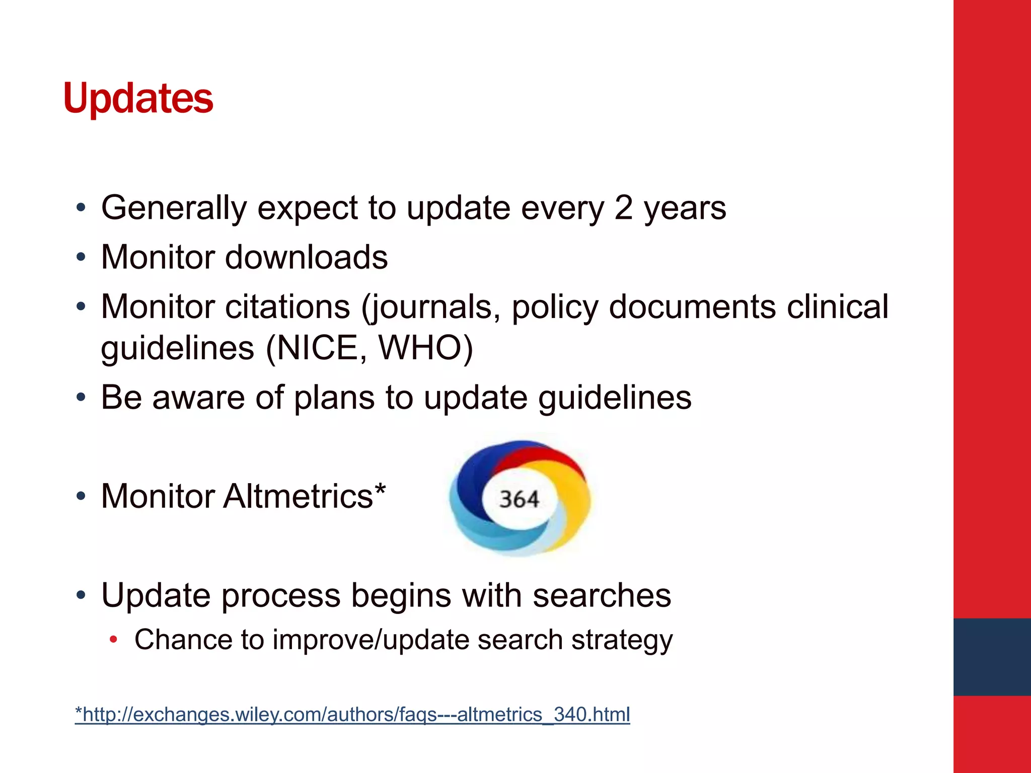Updates
• Generally expect to update every 2 years
• Monitor downloads
• Monitor citations (journals, policy documents clinical
guidelines (NICE, WHO)
• Be aware of plans to update guidelines
• Monitor Altmetrics*
• Update process begins with searches
• Chance to improve/update search strategy
*http://exchanges.wiley.com/authors/faqs---altmetrics_340.html
 