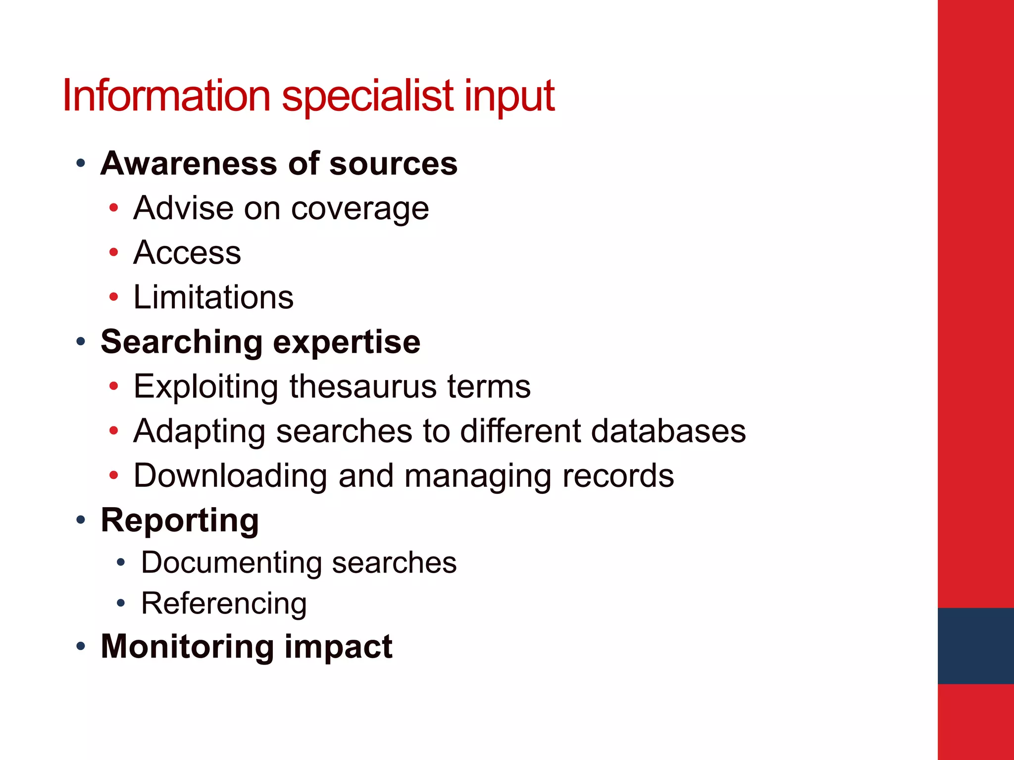Information specialist input
• Awareness of sources
• Advise on coverage
• Access
• Limitations
• Searching expertise
• Exploiting thesaurus terms
• Adapting searches to different databases
• Downloading and managing records
• Reporting
• Documenting searches
• Referencing
• Monitoring impact
 