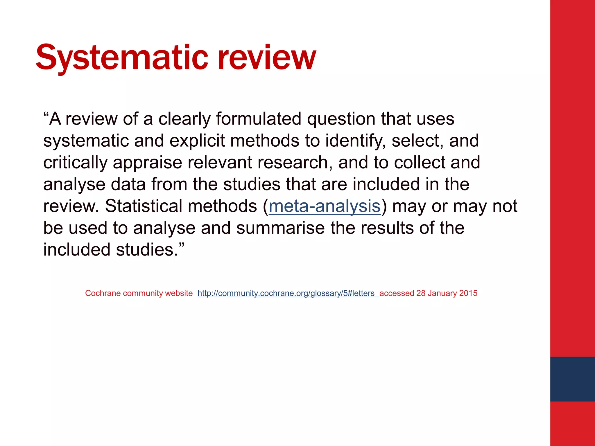 Systematic review
“A review of a clearly formulated question that uses
systematic and explicit methods to identify, select, and
critically appraise relevant research, and to collect and
analyse data from the studies that are included in the
review. Statistical methods (meta-analysis) may or may not
be used to analyse and summarise the results of the
included studies.”
Cochrane community website http://community.cochrane.org/glossary/5#letters accessed 28 January 2015
 