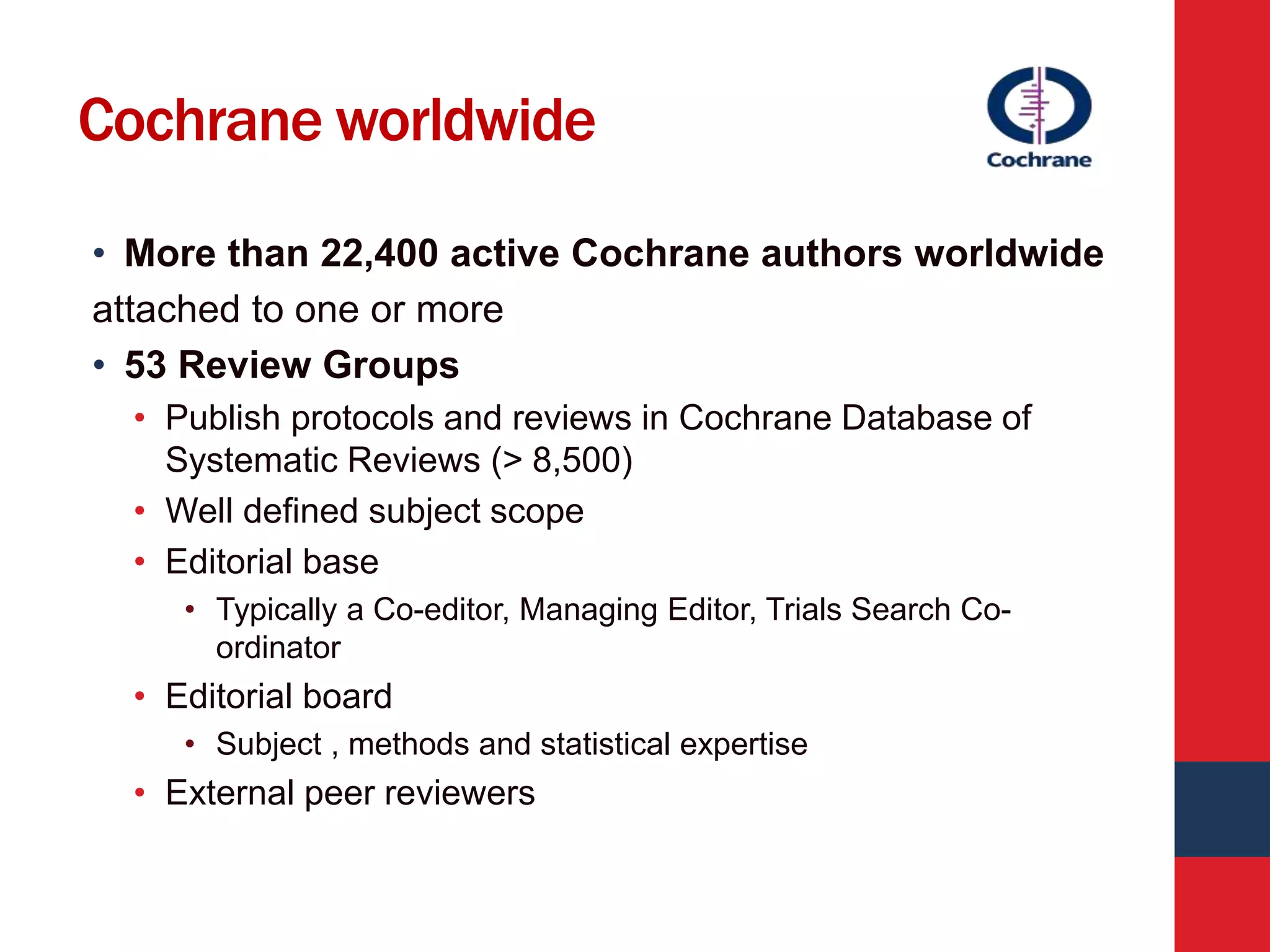 Cochrane worldwide
• More than 22,400 active Cochrane authors worldwide
attached to one or more
• 53 Review Groups
• Publish protocols and reviews in Cochrane Database of
Systematic Reviews (> 8,500)
• Well defined subject scope
• Editorial base
• Typically a Co-editor, Managing Editor, Trials Search Co-
ordinator
• Editorial board
• Subject , methods and statistical expertise
• External peer reviewers
 