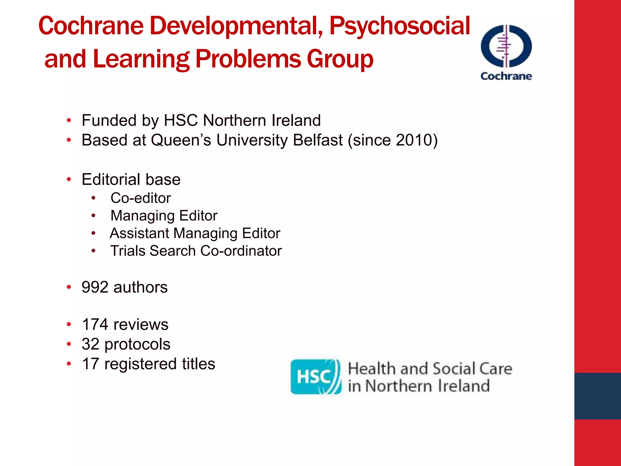 Cochrane Developmental, Psychosocial
and Learning Problems Group
• Funded by HSC Northern Ireland
• Based at Queen’s University Belfast (since 2010)
• Editorial base
• Co-editor
• Managing Editor
• Assistant Managing Editor
• Trials Search Co-ordinator
• 992 authors
• 174 reviews
• 32 protocols
• 17 registered titles
 
