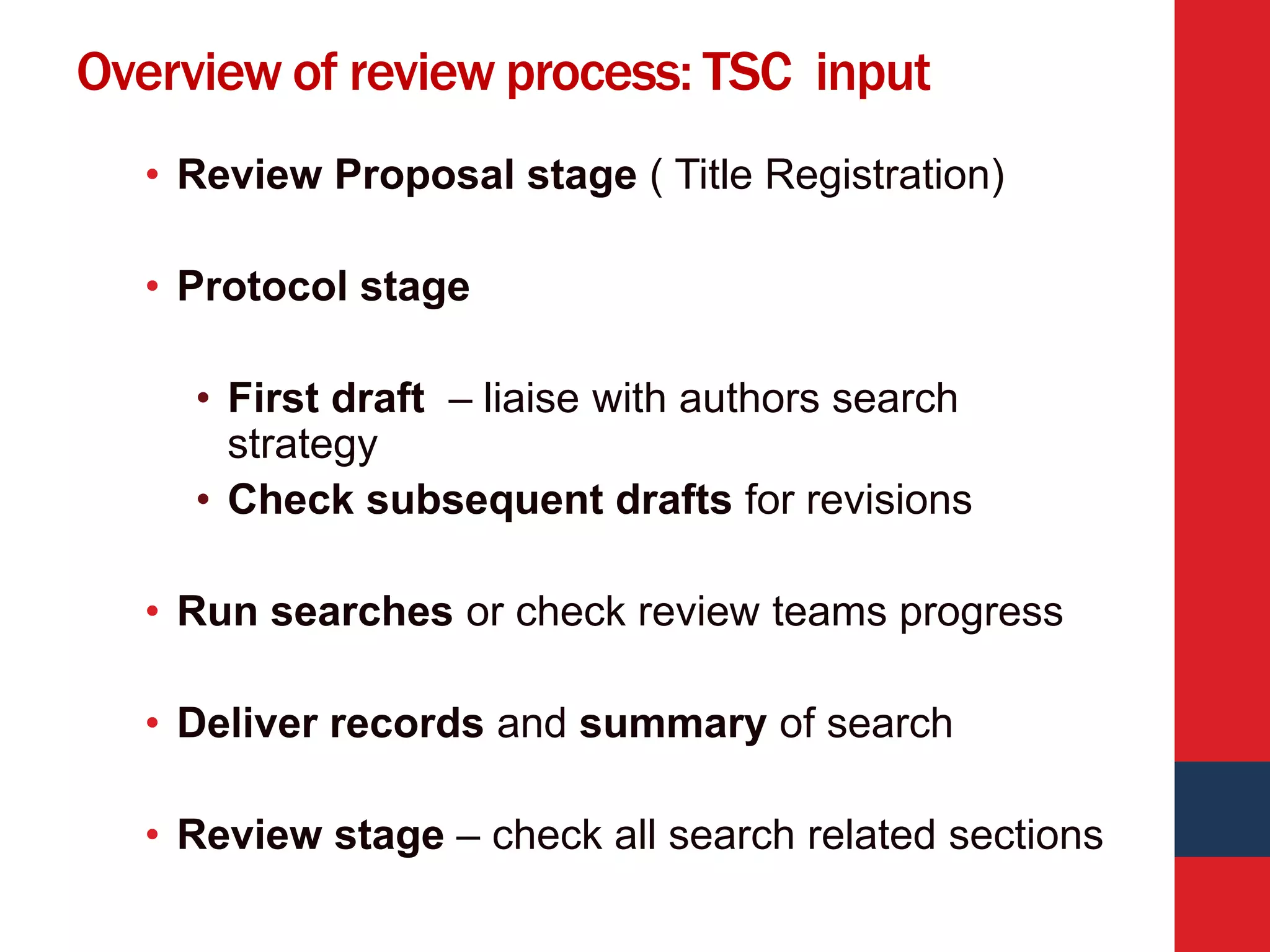 Overview of review process: TSC input
• Review Proposal stage ( Title Registration)
• Protocol stage
• First draft – liaise with authors search
strategy
• Check subsequent drafts for revisions
• Run searches or check review teams progress
• Deliver records and summary of search
• Review stage – check all search related sections
 