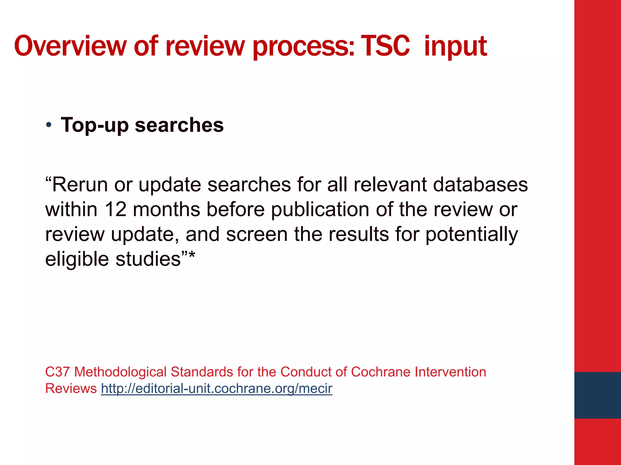 Overview of review process: TSC input
• Top-up searches
“Rerun or update searches for all relevant databases
within 12 months before publication of the review or
review update, and screen the results for potentially
eligible studies”*
C37 Methodological Standards for the Conduct of Cochrane Intervention
Reviews http://editorial-unit.cochrane.org/mecir
 