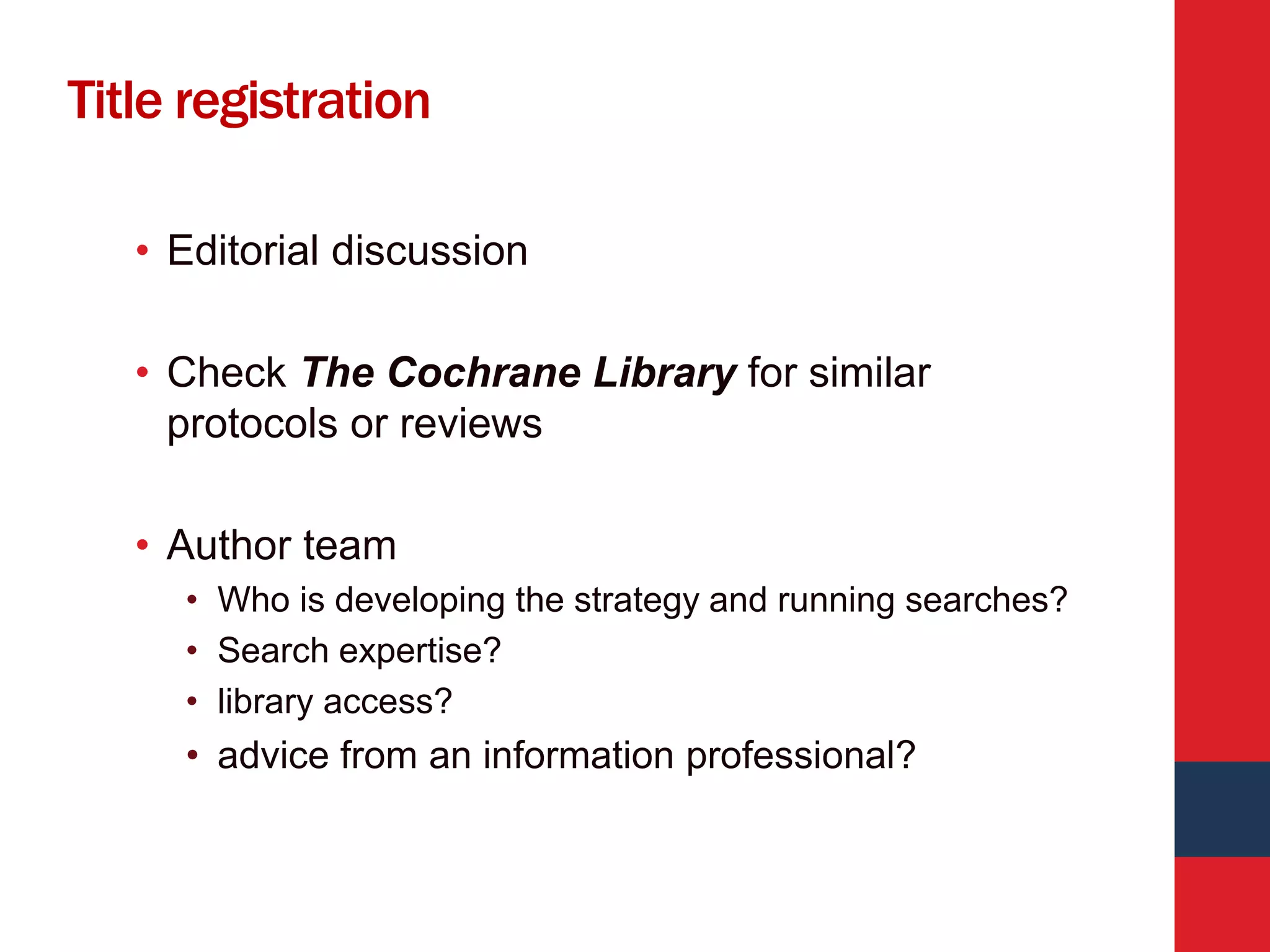 Title registration
• Editorial discussion
• Check The Cochrane Library for similar
protocols or reviews
• Author team
• Who is developing the strategy and running searches?
• Search expertise?
• library access?
• advice from an information professional?
 