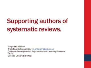 Supporting authors of
systematic reviews.
Margaret Anderson
Trials Search Co-ordinator m.anderson@qub.ac.uk
Cochrane Developmental, Psychosocial and Learning Problems
Group
Queen’s University Belfast
 