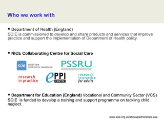 Who we work with
 Department of Health (England)
SCIE is commissioned to develop and share products and services that improve
practice and support the implementation of Department of Health policy.
 NICE Collaborating Centre for Social Care
 Department for Education (England) Vocational and Community Sector (VCS)
SCIE is funded to develop a training and support programme on tackling child
neglect.
www.scie.org.uk/about/partnerships.asp
 