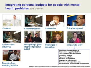 www.scie.org.uk/publications/guides/55-integrating-personal-budgets-for-people-with-mental-health-problems/
Integrating personal budgets for people with mental
health problems SCIE Guide 55
Flexibility, choice and control
Information, support and advice
'One-stop shop' for assessments
Good joint working
Systems integration
Financial arrangements
Positive risk management
Brokerage and support services
Co-production, involvement & empowerment
 