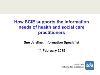 How SCIE supports the information
needs of health and social care
practitioners
Sue Jardine, Information Specialist
11 February 2015
 