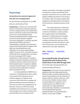 Page | 10
Hepatology
An interferon-free antiviral regimen for
HCV after liver transplantation
Dr. Jan Petrasek reviewing Kwo et al., NEJM.
2014; Dec 18;371(25):2375-82
Commentary: Cirrhosis due to chronic HCV
infection remains the commonest indication
for liver transplant (LTx) in the United States.
In the era of lack of curative antiviral therapy
prior to LTx, nearly all grafts became
reinfected immediately after transplant. This
was due to universal post-transplant
recurrence of hepatitis C in patients who had
detectable HCV RNA at the time of
transplantation, resulting in an accelerated
tempo of HCV infection post-transplant, with
high rates of graft dysfunction and
progression to cirrhosis and graft failure
within 5-10 years of LTx. Successful clearance
of HCV after liver transplantation can reduce
the risk of subsequent HCV-related
complications. Unfortunately, the standard
therapy consisting of interferon and ribavirin
resulted in clearance of HCV in less than one
third of patients post-transplant. In addition,
interferon-based therapies in LTx recipients
can induce immune graft injury, reducing
patient and graft survival.
In a study published in NEJM, Kwo et
al. present a compelling dataset from a phase
2, open-label trial involving an all-oral
antiviral regimen in 34 patients with
recurrence of HCV after liver transplant. All
patients underwent antiviral treatment at
least one year after liver transplantation. At
that time, recurrence of HCV was clearly
established and all patients were on a stable
immunosuppression regimen. Patients with
advanced fibrosis were excluded. All 34
patients received the oral regimen consisting
of ombitasvir, ritonavir-boosted ABT-450,
dasabuvir and ribavirin, for six months. All 34
patients (100%) cleared the virus by week 4
of treatment. Only one patient relapsed after
completion of therapy and the remaining 33
(97%) achieved a sustained clearance of the
virus.
This study represents a substantial
advance in management of post-transplant
recurrence of hepatitis C, and has already
been implemented in the AASLD/IDSA
guidelines. It is likely that post-transplant
recurrence of HCV will become a curable
condition and long-term outcomes of liver
transplantation for HCV will improve to the
level of those that we see in patients who
underwent LTx for other indications.
Link: NEJM Link AASLD/IDSA
guidelines
Decreasing Mortality Among Patients
Hospitalized with Cirrhosis in the
United States From 2002 through 2010
Dr. Jan Petrasek reviewing Schmidt et al.,
Gastroenterology. 2015 Jan 23.
Commentary: In the past 15 years, numerous
guidelines have been implemented by the
AASLD and other societies offering evidence-
based recommendations for the treatment of
patients with liver diseases. However, it has
not been clear whether evidence-based
recommendations for inpatient care of
cirrhosis patients are effective in the
community. In a study published in
Gastroenterology¸ Schmidt et al. present data
from the Nationwide Inpatient
Sample/Healthcare Cost and Utilization
Project, on more than 750,000
 