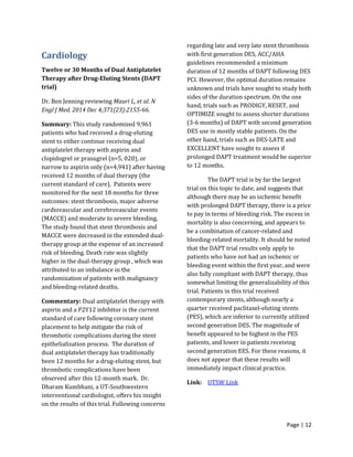 Page | 12
Cardiology
Twelve or 30 Months of Dual Antiplatelet
Therapy after Drug-Eluting Stents (DAPT
trial)
Dr. Ben Jenning reviewing Mauri L, et al. N
Engl J Med. 2014 Dec 4;371(23):2155-66.
Summary: This study randomized 9,961
patients who had received a drug-eluting
stent to either continue receiving dual
antiplatelet therapy with aspirin and
clopidogrel or prasugrel (n=5, 020), or
narrow to aspirin only (n=4,941) after having
received 12 months of dual therapy (the
current standard of care). Patients were
monitored for the next 18 months for three
outcomes: stent thrombosis, major adverse
cardiovascular and cerebrovascular events
(MACCE) and moderate to severe bleeding.
The study found that stent thrombosis and
MACCE were decreased in the extended dual-
therapy group at the expense of an increased
risk of bleeding. Death rate was slightly
higher in the dual-therapy group , which was
attributed to an imbalance in the
randomization of patients with malignancy
and bleeding-related deaths.
Commentary: Dual antiplatelet therapy with
aspirin and a P2Y12 inhibitor is the current
standard of care following coronary stent
placement to help mitigate the risk of
thrombotic complications during the stent
epithelialization process. The duration of
dual antiplatelet therapy has traditionally
been 12 months for a drug-eluting stent, but
thrombotic complications have been
observed after this 12-month mark. Dr.
Dharam Kumbhani, a UT-Southwestern
interventional cardiologist, offers his insight
on the results of this trial. Following concerns
regarding late and very late stent thrombosis
with first generation DES, ACC/AHA
guidelines recommended a minimum
duration of 12 months of DAPT following DES
PCI. However, the optimal duration remains
unknown and trials have sought to study both
sides of the duration spectrum. On the one
hand, trials such as PRODIGY, RESET, and
OPTIMIZE sought to assess shorter durations
(3-6 months) of DAPT with second generation
DES use in mostly stable patients. On the
other hand, trials such as DES-LATE and
EXCELLENT have sought to assess if
prolonged DAPT treatment would be superior
to 12 months.
The DAPT trial is by far the largest
trial on this topic to date, and suggests that
although there may be an ischemic benefit
with prolonged DAPT therapy, there is a price
to pay in terms of bleeding risk. The excess in
mortality is also concerning, and appears to
be a combination of cancer-related and
bleeding-related mortality. It should be noted
that the DAPT trial results only apply to
patients who have not had an ischemic or
bleeding event within the first year, and were
also fully compliant with DAPT therapy, thus
somewhat limiting the generalizability of this
trial. Patients in this trial received
contemporary stents, although nearly a
quarter received paclitaxel-eluting stents
(PES), which are inferior to currently utilized
second generation DES. The magnitude of
benefit appeared to be highest in the PES
patients, and lower in patients receiving
second generation EES. For these reasons, it
does not appear that these results will
immediately impact clinical practice.
Link: UTSW Link
 