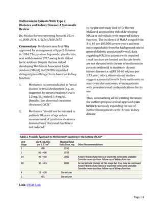 Page | 4
Metformin in Patients With Type 2
Diabetes and Kidney Disease: A Systematic
Review
Dr. Nicolas Barros reviewing Inzucchi, SE, et
al. JAMA 2014; 312(24):2668-2675
Commentary: Metformin was first FDA
approved for management of type 2 diabetes
in 1994. The previous biguanide, phenformin,
was withdrawn in 1977 owing to its risk of
lactic acidosis. Despite the low risk of
developing Metformin Associated Lactic
Acidosis (MALA) the US FDA stipulated
stringent prescribing criteria based on kidney
function:
1. Metformin is contraindicated in “renal
disease or renal dysfunction (e.g., as
suggested by serum creatinine levels
1.5 mg/dL [males], 1.4 mg/dL
[females]) or abnormal creatinine
clearance (CrCl).”
2. Metformin “should not be initiated in
patients 80 years of age unless
measurement of creatinine clearance
demonstrates that renal function is
not reduced.”
In the present study (led by Dr Darren
McGuire) assessed the risk of developing
MALA in individuals with impaired kidney
function. The incidence of MALA ranged from
3 to 10 per 100,000 person-years and was
indistinguishable from the background rate in
general diabetic population Overall, data
regarding MALA in patients with impaired
renal function are limited and lactate levels
are not elevated with the use of metformin in
patients with mild to moderate chronic
kidney disease i.e. eGFR 30-60 ml/min per
1.73 min2. Infact, observational studies
suggest a potential benefit from metformin on
macrovascular outcomes, even in patients
with prevalent renal contraindications for its
use
Thus, summarizing all the existing literature,
the authors propose a novel approach (see
below) cautiously expanding the use of
metformin in patients with chronic kidney
disease
Link: UTSW Link
 