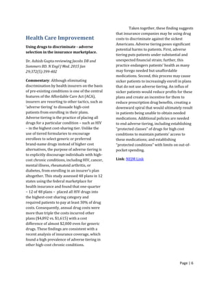 Page | 6
Health Care Improvement
Using drugs to discriminate - adverse
selection in the insurance marketplace.
Dr. Ashish Gupta reviewing Jacobs DB and
Sommers BD. N Engl J Med. 2015 Jan
29;372(5):399-402
Commentary: Although eliminating
discrimination by health insurers on the basis
of pre-existing conditions is one of the central
features of the Affordable Care Act (ACA),
insurers are resorting to other tactics, such as
‘adverse tiering’ to dissuade high-cost
patients from enrolling in their plans.
Adverse tiering is the practice of placing all
drugs for a particular condition – such as HIV
– in the highest cost-sharing tier. Unlike the
use of tiered formularies to encourage
enrollees to select generic or preferred
brand-name drugs instead of higher cost
alternatives, the purpose of adverse tiering is
to explicitly discourage individuals with high-
cost chronic conditions, including HIV, cancer,
mental illness, rheumatoid arthritis, or
diabetes, from enrolling in an insurer’s plan
altogether. This study assessed 48 plans in 12
states using the federal marketplace for
health insurance and found that one-quarter
– 12 of 48 plans – placed all HIV drugs into
the highest-cost sharing category and
required patients to pay at least 30% of drug
costs. Consequently, annual drug costs were
more than triple the costs incurred other
plans ($4,892 vs. $1,615) with a cost
difference of almost $2,000 even for generic
drugs. These findings are consistent with a
recent analysis of insurance coverage, which
found a high prevalence of adverse tiering in
other high-cost chronic conditions.
Taken together, these finding suggests
that insurance companies may be using drug
costs to discriminate against the sickest
Americans. Adverse tiering poses significant
potential harms to patients. First, adverse
tiering puts patients under substantial and
unexpected financial strain; further, this
practice endangers patients’ health as many
may forego needed but unaffordable
medications. Second, this process may cause
sicker patients to increasingly enroll in plans
that do not use adverse tiering. An influx of
sicker patients would reduce profits for these
plans and create an incentive for them to
reduce prescription drug benefits, creating a
downward spiral that would ultimately result
in patients being unable to obtain needed
medications. Additional policies are needed
to end adverse tiering, including establishing
“protected classes” of drugs for high cost
conditions to maintain patients’ access to
these medications; and establishing
“protected conditions” with limits on out-of-
pocket spending.
Link: NEJM Link
 