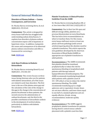Page | 7
General Internal Medicine
Disorders of Plasma Sodium — Causes,
Consequences, and Correction
Dr. Nicolas Barros reviewing Sterns, R, et al.
NEJM 2015; 372:55-65
Commentary: This article is designed for
every house-staff who has struggled with
understanding sodium disturbances. It
explains how disorders of plasma sodium
concentration expose cells to hypotonic or
hypertonic stress. In addition, it pinpoints
the causes and consequences of an abnormal
plasma sodium concentration and offers a
framework for correcting it.
Link: NEJM Link
Acid–Base Problems in Diabetic
Ketoacidosis
Dr. Nicolas Barros reviewing Kamel K, et al.
NEJM 2015 ; 372:546-554
Commentary: This review focuses on three
issues facing clinicians who care for patients
with diabetic ketoacidosis; all of the issues
are related to acid–base disorders. The first
issue is the use of the plasma anion gap and
the calculation of the ratio of the change in
this gap to the change in the concentration of
plasma bicarbonate in these patients; the
second concerns the administration of
sodium bicarbonate; and, the third is the
possible contribution of intracellular acidosis
to the development of cerebral edema,
particularly in children with diabetic
ketoacidosis.
Link: NEJM Link
Platelet Transfusion: A Clinical Practice
Guideline From the AABB
Dr. Nicolas Barros reviewing Kaufman RN, et
al. Ann Intern Med. 2015 Feb 3;162(3):205-13
Commentary: Due to their low life span and
difficult storage ability, platelets are a
precious blood product at every blood bank.
This has led to strict recommendations on
when to transfuse them. For this reason,
every house-staff must receive at least one
phone call from pathology (with several
articles) inquiring about the absolute need for
a platelet transfusion. This article reports the
new guidelines developed by the American
Association of Blood Banks (AABB) on
appropriate use of platelet transfusion in
adult patients.
Recommendation 1: The AABB recommends
that platelets should be transfused
prophylactically to reduce the risk for
spontaneous bleeding in hospitalized adult
patients with therapy-induced
hypoproliferative thrombocytopenia. The
AABB recommends transfusing hospitalized
adult patients with a platelet count of
10 × 109 cells/L or less to reduce the risk for
spontaneous bleeding. The AABB
recommends transfusing up to a single
apheresis unit or equivalent. Greater doses
are not more effective, and lower doses equal
to one half of a standard apheresis unit are
equally effective. (Grade: strong
recommendation; moderate-quality
evidence)
Recommendation 2: The AABB suggests
prophylactic platelet transfusion for patients
having elective central venous catheter
placement with a platelet count less than
 
