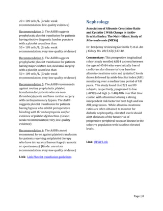 Page | 8
20 × 109 cells/L. (Grade: weak
recommendation; low-quality evidence)
Recommendation 3: The AABB suggests
prophylactic platelet transfusion for patients
having elective diagnostic lumbar puncture
with a platelet count less than
50 × 109 cells/L. (Grade: weak
recommendation; very-low-quality evidence)
Recommendation 4: The AABB suggests
prophylactic platelet transfusion for patients
having major elective non-neuraxial surgery
with a platelet count less than
50 × 109 cells/L. (Grade: weak
recommendation; very-low-quality evidence)
Recommendation 5: The AABB recommends
against routine prophylactic platelet
transfusion for patients who are non-
thrombocytopenic and have cardiac surgery
with cardiopulmonary bypass. The AABB
suggests platelet transfusion for patients
having bypass who exhibit perioperative
bleeding with thrombocytopenia and/or
evidence of platelet dysfunction. (Grade:
weak recommendation; very-low-quality
evidence)
Recommendation 6: The AABB cannot
recommend for or against platelet transfusion
for patients receiving antiplatelet therapy
who have intracranial hemorrhage (traumatic
or spontaneous). (Grade: uncertain
recommendation; very-low-quality evidence)
Link: Link Platelet transfusion guidelines
Nephrology
Association of Albumin-Creatinine Ratio
and Cystatin C With Change in Ankle-
Brachial Index: The Multi-Ethnic Study of
Atherosclerosis (MESA)
Dr. Ben Jenny reviewing Garimella P, et al. Am
J Kidney Dis. 2015;65(1):33-40
Commentary: This prospective longitudinal
cohort study enrolled 6,814 patients between
the ages of 45-84 who were initially free of
cardiovascular disease to have baseline
albumin-creatinine ratio and cystatin C levels
drawn followed by ankle-brachial index (ABI)
monitoring over a median time period of 9.8
years. This study found that 221 and 89
subjects, respectively, progressed to low
(<0.90) and high (> 1.40) ABIs over that time
course, with albuminuria being a strong
independent risk factor for both high and low
ABI progression. While albumin-creatinine
ratios are often obtained to monitor for
diabetic nephropathy, elevated levels should
alert clinicians of the future risk of
progressive peripheral vascular disease in the
selective population with baseline elevated
levels.
Link: UTSW Link
 
