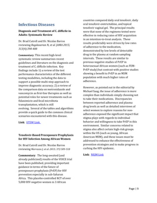Page | 9
Infectious Diseases
Diagnosis and Treatment of C. difficile in
Adults: Systematic Review
Dr. Brad Cutrell and Dr. Nicolas Barros
reviewing Bagdasarian N, et al. JAMA 2015;
313(4):398-408
Commentary: This recent high-level
systematic review summarizes recent
guidelines and literature on the diagnosis and
treatment of C. difficile infection. Key
findings include 1) a review of the test
performance characteristics of the different
testing modalities, including the data to
support a possible multi-step approach to
improve diagnostic accuracy; 2) a review of
the comparison data on metronidazole and
vancomycin as first-line therapies as well as
potential roles for newer treatments such as
fidaxomicin and fecal microbiota
transplantation, which is still
evolving. Several of the tables and algorithms
provide a quick guide to the common clinical
scenarios encountered with this disease.
Link: UTSW Link
Tenofovir-Based Preexposure Prophylaxis
for HIV Infection Among African Women
Dr. Brad Cutrell and Dr. Nicolas Barros
reviewing Marrazzo J, et al. 2015; 372:509-518
Commentary: The long-awaited (and
already publicized) results of the VOICE trial
have been published, providing important
guidance in terms of the future of
preexposure prophylaxis (PrEP) for HIV
prevention especially in sub-Saharan
Africa. This placebo-controlled RCT of over
5,000 HIV-negative women in 3 African
countries compared daily oral tenofovir, daily
oral tenofovir-emtricitabine, and topical
tenofovir vaginal gel. The principal results
were that none of the regimens tested were
effective in reducing rates of HIV acquisition
in an intention-to-treat analysis. These
results predictably were driven by low rates
of adherence to the medication,
demonstrated by low levels of detectable
drug in the plasma at random sampling
intervals. These results are similar to
previous negative studies of PrEP in
heterosexual African women (such as FEM-
PrEP study) but contrast with positive studies
showing a benefit to PrEP in an MSM
population with much higher rates of
adherence.
However, as pointed out in the editorial by
Michael Saag, the issue of adherence is more
complex than individuals simply choosing not
to take their medications. Discrepancies
between reported adherence and plasma
drug levels as well as detailed interviews of
select women to explore reasons for non-
adherence exposed the significant impact that
stigma plays with regards to individual
behavior and willingness to take PrEP in this
environment. Similar concerns related to
stigma also affect certain high-risk groups
within the US (such as young, African
American MSM), and these issues must be
addressed to enhance the effectiveness of
prevention strategies and to make progress in
curbing the HIV epidemic.
Link: NEJM Link
 