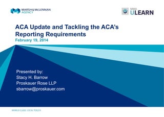 ACA Update and Tackling the ACA’s
Reporting Requirements
February 19, 2014
Presented by:
Stacy H. Barrow
Proskauer Rose LLP
sbarrow@proskauer.com
 