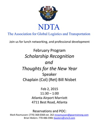 NDTA
The Association for Global Logistics and Transportation
Join us for lunch networking, and professional development
February Program
Scholarship Recognition
and
Thoughts for the New Year
Speaker
Chaplain (Col) (Ret) Bill Nisbet
Feb 2, 2015
11:30 – 1:00
Atlanta Airport Marriott
4711 Best Road, Atlanta
Reservations and POC:
Mark Rasmussen: (770) 368-0368 ext. 262 mrasmussen@goarmstrong.com
Brian Waters: 770-486-5981 bwaters@smc3.com
 