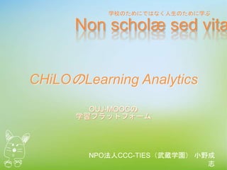 CHiLOのLearning Analytics
NPO法人CCC-TIES（武蔵学園） 小野成
志
OUJ-MOOCの
学習プラットフォーム
Non scholæ sed vitæ
学校のためにではなく人生のために学ぶ
 