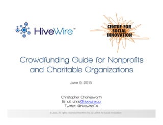 Crowdfunding Guide for Nonprofits
and Charitable Organizations
Christopher Charlesworth
Email: chris@hivewire.ca
Twitter: @hivewireCA
©	
  2015,	
  All	
  rights	
  reserved	
  HiveWire	
  Inc.	
  &	
  Centre	
  for	
  Social	
  Innova?on	
  
June 9, 2015
 