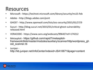Resources
• Microsoft - https://technet.microsoft.com/library/security/ms15-feb
• Adobe - http://blogs.adobe.com/psirt
• GHOST - http://www.openwall.com/lists/oss-security/2015/01/27/9
• Sucuri - http://blog.sucuri.net/2015/01/critical-ghost-vulnerability-
released.html
• VERACODE - https://www.sans.org/webcasts/99642?ref=174212
• Metasploit - https://github.com/rapid7/metasploit-
framework/blob/master/modules/auxiliary/scanner/http/wordpress_gh
ost_scanner.rb
• Juniper -
http://kb.juniper.net/InfoCenter/indexid=JSA10671&page=content
 