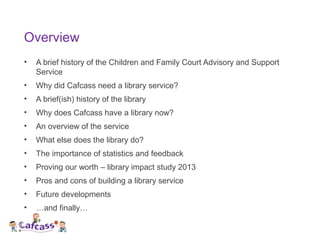 Overview
• A brief history of the Children and Family Court Advisory and Support
Service
• Why did Cafcass need a library ...