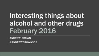 Interesting things about
alcohol and other drugs
February 2016
ANDREW BROWN
@ANDREWBROWN365
 