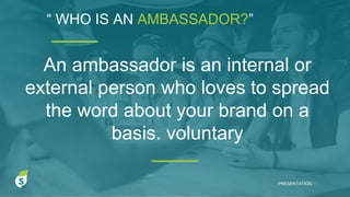 “ WHO IS AN AMBASSADOR?”
PRESENTATION I
An ambassador is an internal or
external person who loves to spread
the word about your brand on a
basis. voluntary
 