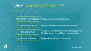PRESENTATION I
HIGHER EFFECTIVENESS
BROADER REACH
HIGHER IMPACT
MORE ENGAGEMENT
Traditional marketing isn’t enough
You’re not the only one spreading the news
People are far more likely to trust messages from
friends over any type of brand communication
People really feel part of the cause
“ WHY AMBASSADORSHIP?”
 