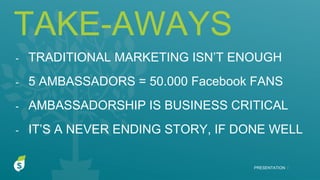 TAKE-AWAYS
PRESENTATION I
- TRADITIONAL MARKETING ISN’T ENOUGH
- 5 AMBASSADORS = 50.000 Facebook FANS
- AMBASSADORSHIP IS BUSINESS CRITICAL
- IT’S A NEVER ENDING STORY, IF DONE WELL
 