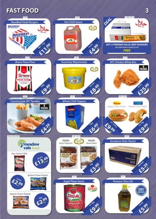 DEAL
BUY 3 PREMIER HALAL BEEF BURGERS
GET KERRYMAID CHEESE SLICES
FREE
40 x 113g
1 x 112 slices
£25
.99
each50Pcs
SFC Chicken White Box
£9
.49
each
16kg
£4
.29
each
1kg
Countrystyle SFC Tenders
£6
.49
each
13kg
Whole Chilli Peppers
£9
.99
each
3x1kg
£5
.29
each30Pack
Eurobuns Plain Panini
£3
.49
each
1kg
£5
.99
each
5Litre
Pomace Olive Oil
£11
.99
each48x112g
MaxiBeef Halal Burgers
789 1601 / 76
1379
Bravo Pizza Flour
2185 989
£4
.99
each5Litre
Hot Chilli Sauce
£8
.49
each
10Litre
Economy Mayonnaise
3769 905 2647 / 3702
20Litre
£9 .99each
3x12Pcs
£9
.99
each
6x3kg
Sugal Pizza Sauce
£13.49
perpack
20 pcs
£2.99each
12 pcs
£2.99
each
1kg
Plain Chicken Fillets
Battered Chicken Burgers
Battered Chicken Nuggets
FROZEN
Sliced Pepperoni
FROZEN
Sliced Salami
1822
Breaded Chicken Burgers Breaded Chicken Nuggets
20093331 / 33323440 / 2788 / 2789
787 977
3FAST FOOD
 