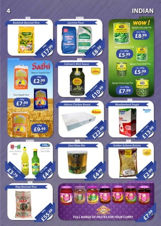£17
.99
each
20kg
Badshah Basmati Rice
£8
.39
each
25kg
Jasmine Flour
£10
.49
each2x2Litre
Colman’s Mint Sauce
£22
.49
each
10kg
Adams Chicken Breast
£13
.99
each
12x1Litre
Meadowland Single
£2
.99
each
700g
Golden Sultana Raisins
£4
.99
each
2kg
Desi Ghee Mix
£4
.49
each12x250g
£55
.49
each
40kg
Map Basmati Rice
£7
.99
each
20Litre
£3 .79each
12x1Litre
Lemon Dressing
Bottles
Lemon Juice
Glass Bottles
£8.99each
12 x 765g
£5.99each
12 x 380g
£5.99each
12 x 395g
£7.99each
12 x 795g
Spinach Leaf Large Tins
Spinach Leaf Small Tins
Spinach Puree Small Tins
wow !
Spinach Puree Large Tins£2.99each
10kg
£7.99each
25kg
£9.49each
25kg
Medium Chapatti Flour
Fine Chapatti Flour
Wholemeal Chapatti Flour
FULL RANGE OF PASTES FOR YOUR CURRY
930 241 / 242 600 / 599 / 601 / 602
4641547 / 958 / 1148
827 3700
64133503568 / 645
918 360 / 376 / 1140 / 359 / 361 / 667 / 521
INDIAN4
 