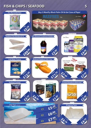 £5
.79
each
10kg
Dry Marrowfat Peas
£4
.99
each+VAT
24x330m
l
£3
.99
each12x250m
l
Non-Brewed Condiment Bottles
£89
.99
each3x6.8kg
Haddock Fish Skinless 8/16
£12
.49
each2kgGross
Cold Water Prawns
24PACK
Battered Haddock Fish 4-5oz
£7
.49
each
60x77g
£2
.49
each+VAT450g
Scampi Breaded & Reformed
£1
.49
each
454g
Chip Trays (500 Pack)
£4
.79
each18”x24”
Wrapping Paper
£5.29
each+VAT
£6.99
each+VAT
£7.99
each+VAT
C1
C2
C3
12kg
24 x 330ml
£4 .79each
17”x20”
£11
.79
each
20Litre
£7 .49each
40x113g
Jumbo Sausages
Brown Tape Small Sausages
Green Tape
20Litre
£4 .99each
908g
£3
.79
each
1kg
Green Mussel
1/2 Shell
IQF MusselSeafood Cocktail
Buy 5 Maxifry Block Palm Oil & Get Case of Pepsi
3745
348 / 218
757 1636 2347 / 2358 / 2479
481 / 8079652850
1181 490 / 491 493
622 / 623687 / 697 / 686
5FISH & CHIPS / SEAFOOD
 