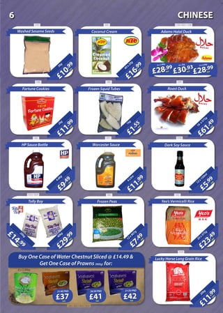 £7
.49
each12x907g
Frozen Peas
£23
.49
each25x375g
Yeo’s Vermicelli Rice
Adams Halal Duck
£61
.49
each16
x575g
Roast Duck
£11
.99
each
20kg
Lucky Horse Long Grain Rice
£9
.49
each
4.6kg
HP Sauce Bottle
£11
.99
each4Litre
£5
.99
each
12x150m
l
£29
.99
each
40kg
Tolly Boy
20Litre
£14 .99each
20kg
£10
.99
each
5kg
Washed Sesame Seeds
£16
.99
each40x20g
Coconut Cream
£1
.55
each
1kg
Frozen Squid Tubes
£11
.99
each
2kg
Fortune Cookies
£28.99
each
£30.93
each
£28.99
each
Worcester Sauce Dark Soy Sauce
6 x 2.8kg 6 x 3kg 6 x 2.6kg
Buy One Case of Water Chestnut Sliced @ £14.49 &
Get One Case of Prawns (900g) for:
each
21/40 PND
6 x 2.95kg
£37 each
26/30 PND
£41 each
21/25 PND
£42
510 625 1720 / 2627 / 1084
32814881282
462 477 3745
1620 / 2628 364 443
1533
340 / 1812 / 1813 / 1814
CHINESE6
 