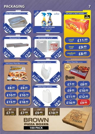 DEAL
BUY 2 OF THE SAME
GET THIRD ONE
FREE
PIZZA BOXES
BROWN
SFC HOT ‘n’ TASTY BOXES
500 PACK
£12
.99
each+VAT
Printed(1000Pack)
B2 Carriers 12” x 12”20Litre
£11 .49each+VAT
Plain(1000Pack)
£3
.99
each+VAT
Large(450m
m
)
Aluminium Foil
20Litre
£2 .99each+VAT
SM
ALL(300m
m
)
£13
.49
each+VAT
M
EDIUM
Vest Carriers (2000 PACK)
20Litre
£17 .49each+VAT
LARGE
£8
.99
each+VAT
M
EDIUM
White Paper Carriers
20Litre
£10 .99each+VAT
LARGE
£7.79each+VAT
9”
£7.99each+VAT
10”
£9.49each+VAT
11”
£10.29each+VAT
12”
100 PACK
£16
.49
each+VATC500
Pink Apple Containers (252 Pack)
20Litre
£17 .49each+VAT
C650
£18.49each+VAT
16”
£15.99each+VAT
14”
£10.79each+VAT
12”
£10.49each+VAT
11”
£9.29each+VAT
10”
£8.29each+VAT
9”
£12.49each+VAT
12”
£11.99each+VAT
11”
£10.99each+VAT
10”
£9.99each+VAT
9”
£8.99each+VAT
8”
£7.49each+VAT
7”
£9.99each+VAT
16” [50 PACK]
£16.99each+VAT
14”
Rhino Pizza Box (100 PACK)
Full Colour Pizza Box (100 PACK)
£11.99
each+VAT
small
200 PACK £9.49
each+VAT
large
300 PACK £8.49each+VAT
medium
1589 / 1610 2675 / 2763 1878 / 1743 / 1015
60 / 63618 / 619
1672 / 1673 / 2172 / 2173 / 2174 / 2175
66 / 67
2929 / 2930
3730 / 3731 / 3732 / 3733 / 3734 / 3735 / 3736 / 3737
397 / 388 / 390 / 392
7PACKAGING
 
