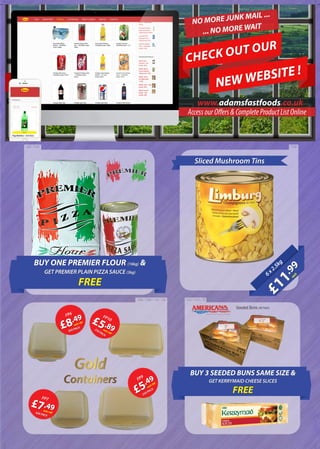 5”
Seeded Buns (48 Pack)
4.5”
BUY ONE PREMIER FLOUR (16kg) &
GET PREMIER PLAIN PIZZA SAUCE (3kg)
FREE
£11
.99
each6x2.5kg
CHECK OUT OUR
NEW WEBSITE !
www.adamsfastfoods.co.uk
1038258 / 3744
3368 / 3366 / 140 / 139
Sliced Mushroom Tins
£8.49
each+VAT
FP6
500 PACK
£5.89each+VAT
FP10
250 PACK
£7.49each+VAT
FP7
500 PACK
£5.49
each+VAT
FP9
250 PACK
Gold
Containers
BUY 3 SEEDED BUNS SAME SIZE &
GET KERRYMAID CHEESE SLICES
FREE
1003 / 1002 / 76
NO MORE JUNK MAIL ...
... NO MORE WAIT
AccessourOffers&CompleteProductListOnline
 