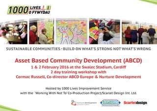 SUSTAINABLE COMMUNITIES - BUILD ON WHAT’S STRONG NOT WHAT’S WRONG
Asset Based Community Development (ABCD)
1 & 2 February 2016 at the Swalec Stadium, Cardiff
2 day training workshop with
Cormac Russell, Co-director ABCD Europe & Nurture Development
Hosted by 1000 Lives Improvement Service
with the ‘Working With Not To’ Co-Production Project/Scarlet Design Int. Ltd.
 