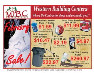 Western Building Centers“
Where the Contractor shops and so should you!”
SALE LIMITED TO STOCK ON HAND - NO DEALER OR BIG BOX SALES - SALE DATES 1-27-2016 THRU 2-26-2016
Sale!
Windshield Washer
Fluid - 1 Gallon
$1.59SKU - 574248
10.5 Watt Dimmable
A19 Bulb
$4.97SKU - 501175
DucTape
1.87” x 55 yds
$2.19SKU - 401811
14.5” Magnetic
Floor Sweeper
$16.47SKU - 315257
February
Suggested Retail - $2.79
Suggested Retail - $2.29
Suggested Retail - $26.99 Suggested Retail - $7.99
Suggested Retail - $13.99
Suggested Retail - $31.49
Rubbermaid 32 Gal
Plastic Trash Can
$22.97SKU - 618012
3 1/4 FRH Framing
Nailer
$260.97SKU - 318930
Suggested Retail - $294.99
Scott Shop Towels
Box of 200
$11.99SKU - 575852
 
