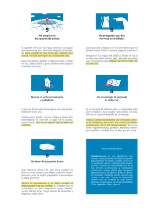 Si quieres vivir en un lugar céntrico sin pagar
una renta muy alta, necesitas ampliar tu búsque-
da para encontrar una zona que ofrezca una
buena relación entre precio y calidad de vida.
Quizá necesites caminar 5 minutos más o andar
en bici, pero valdrá la pena si tienes más espacio
o ahorras un poco.
No ampliar la
búsqueda de zonas.
¿Qué pasaría si llegas a vivir y descubres que no
puedes hacer fiestas o que no aceptan mascotas?
Preguntar las reglas del edificio desde el inicio
evitará que pases un mal rato. Además, recuerda
que éstas sirven para mejorar la convivencia con
tus vecinos.
6
No preguntar por las
normas del ediﬁcio.
Si parece demasiado bueno para ser real, proba-
blemente no lo sea…
Platica con el dueño, conoce el lugar y busca más
información en internet. Si algo no te cuadra,
mejor déjalo. Ojo: nunca pagues algo sin tener un
contrato.
7
No ser lo suﬁcientemente
cuidadoso.
¡Las mejores ofertas se van muy rápido! Es
bueno tomar tiempo para elegir tu primer depar-
tamento, pero es mejor prepararte si encuentras
el lugar perfecto.
Mejora tu experiencia y no dejes escapar el
departamento de tus sueños. Es posible que el
arrendador te pida requisitos como identifi-
cación oficial, aval, comprobante de domicilio y
depósito, entre otros.
9
No tener los papeles listos
Si te encanta la colonia pero es imposible salir
por el tráfico o hay mucho ruido todos los días,
tal vez no te guste después de un tiempo.
Visita la colonia en distintos horarios para conoc-
er el ambiente y descubrir si existen actividades
interesantes cerca del departamento. Servicios
como supermercados, parques, escuelas y trans-
porte público también son un plus para la zona.
8
No investigar la colonia/
el entorno.
DadaRoom.com es una plataforma que
conecta a quienes están buscando compartir
departamento de forma sencilla, dentro de
un ambiente seguro y social en todo Latino-
américa. A través de nuestra web, más de 50
mil jóvenes profesionales y estudiantes
encuentran roomies afines para compartir
departamento, y así ahorrar sobre los gastos
de vivienda y compartir mucho más que una
cocina y una sala. Somos la comunidad
número uno de roomies en todo Latino-
américa, con presencia en México, Colombia,
Chile, Argentina, Perú, y Brasil.
Acerca de Dada Room
5
 