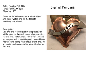 Eternal PendantDate: Sunday Feb 11th
Time: 10:00 A.M.-2pm
Class fee: $65
Class fee includes copper & Nickel sheet
and wire, riveted and all the tools to
complete this project
Description:
Lots and lots of techniques in this project.You
will be using the hydraulic press, silhouette dies,
pancake dies, custom metal stamps.You will also
refresh your skill in soldering and riveting. I know
you will leave feeling really proud of this one.This
is a mini overall metalsmithing class all rolled up
into one.
 