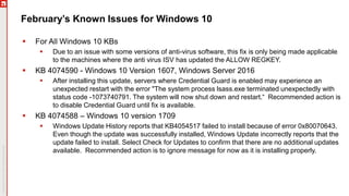 February’s Known Issues for Windows 10
 For All Windows 10 KBs
 Due to an issue with some versions of anti-virus software, this fix is only being made applicable
to the machines where the anti virus ISV has updated the ALLOW REGKEY.
 KB 4074590 - Windows 10 Version 1607, Windows Server 2016
 After installing this update, servers where Credential Guard is enabled may experience an
unexpected restart with the error "The system process lsass.exe terminated unexpectedly with
status code -1073740791. The system will now shut down and restart.“ Recommended action is
to disable Credential Guard until fix is available.
 KB 4074588 – Windows 10 version 1709
 Windows Update History reports that KB4054517 failed to install because of error 0x80070643.
Even though the update was successfully installed, Windows Update incorrectly reports that the
update failed to install. Select Check for Updates to confirm that there are no additional updates
available. Recommended action is to ignore message for now as it is installing properly.
 