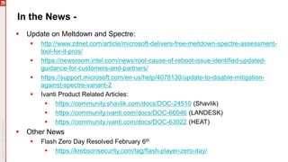 In the News -
 Update on Meltdown and Spectre:
 http://www.zdnet.com/article/microsoft-delivers-free-meltdown-spectre-assessment-
tool-for-it-pros/
 https://newsroom.intel.com/news/root-cause-of-reboot-issue-identified-updated-
guidance-for-customers-and-partners/
 https://support.microsoft.com/en-us/help/4078130/update-to-disable-mitigation-
against-spectre-variant-2
 Ivanti Product Related Articles:
 https://community.shavlik.com/docs/DOC-24510 (Shavlik)
 https://community.ivanti.com/docs/DOC-66046 (LANDESK)
 https://community.ivanti.com/docs/DOC-63022 (HEAT)
 Other News
 Flash Zero Day Resolved February 6th
 https://krebsonsecurity.com/tag/flash-player-zero-day/
 