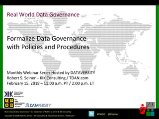1
1
Copyright © 2018 Robert S. Seiner – KIK Consulting & Educational Services / TDAN.com
Non-Invasive Data Governance™ is a trademark of Robert S. Seiner & KIK Consulting
#RWDG @RSeiner
Real World Data Governance
Formalize Data Governance
with Policies and Procedures
Monthly Webinar Series Hosted by DATAVERSITY
Robert S. Seiner – KIK Consulting / TDAN.com
February 15, 2018 – 11:00 a.m. PT / 2:00 p.m. ET
 