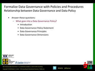 10
10
Copyright © 2018 Robert S. Seiner – KIK Consulting & Educational Services / TDAN.com
Non-Invasive Data Governance™ is a trademark of Robert S. Seiner & KIK Consulting
#RWDG @RSeiner
• Answer these questions:
– What goes into a Data Governance Policy?
• Introduction
• Data Governance Policy Statement
• Data Governance Principles
• Data Governance Dimensions
Formalize Data Governance with Policies and Procedures
Relationship between Data Governance and Data Policy
 