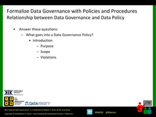 11
11
Copyright © 2018 Robert S. Seiner – KIK Consulting & Educational Services / TDAN.com
Non-Invasive Data Governance™ is a trademark of Robert S. Seiner & KIK Consulting
#RWDG @RSeiner
• Answer these questions:
– What goes into a Data Governance Policy?
• Introduction
– Purpose
– Scope
– Violations
Formalize Data Governance with Policies and Procedures
Relationship between Data Governance and Data Policy
 