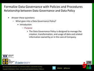 12
12
Copyright © 2018 Robert S. Seiner – KIK Consulting & Educational Services / TDAN.com
Non-Invasive Data Governance™ is a trademark of Robert S. Seiner & KIK Consulting
#RWDG @RSeiner
• Answer these questions:
– What goes into a Data Governance Policy?
• Introduction
– Purpose
» The Data Governance Policy is designed to manage the
creation, transformation, and usage of data and related
information owned by or in the care of Company.
Formalize Data Governance with Policies and Procedures
Relationship between Data Governance and Data Policy
 
