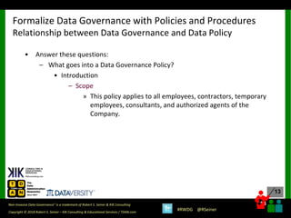 13
13
Copyright © 2018 Robert S. Seiner – KIK Consulting & Educational Services / TDAN.com
Non-Invasive Data Governance™ is a trademark of Robert S. Seiner & KIK Consulting
#RWDG @RSeiner
• Answer these questions:
– What goes into a Data Governance Policy?
• Introduction
– Scope
» This policy applies to all employees, contractors, temporary
employees, consultants, and authorized agents of the
Company.
Formalize Data Governance with Policies and Procedures
Relationship between Data Governance and Data Policy
 