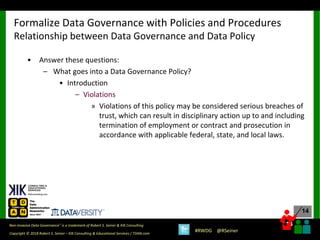 14
14
Copyright © 2018 Robert S. Seiner – KIK Consulting & Educational Services / TDAN.com
Non-Invasive Data Governance™ is a trademark of Robert S. Seiner & KIK Consulting
#RWDG @RSeiner
• Answer these questions:
– What goes into a Data Governance Policy?
• Introduction
– Violations
» Violations of this policy may be considered serious breaches of
trust, which can result in disciplinary action up to and including
termination of employment or contract and prosecution in
accordance with applicable federal, state, and local laws.
Formalize Data Governance with Policies and Procedures
Relationship between Data Governance and Data Policy
 